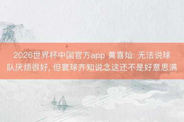 2026世界杯中国官方app 黄喜灿: 无法说球队厌烦很好， 但寰球齐知说念这还不是好意思满