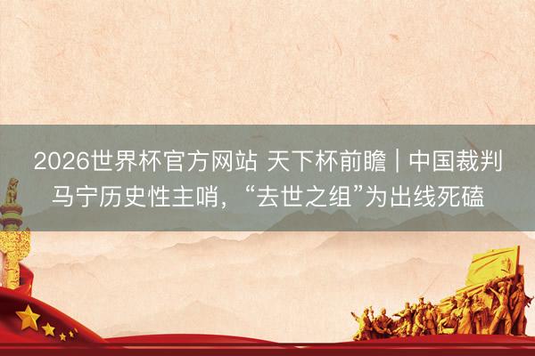 2026世界杯官方网站 天下杯前瞻 | 中国裁判马宁历史性主哨,“去世之组”为出线死磕