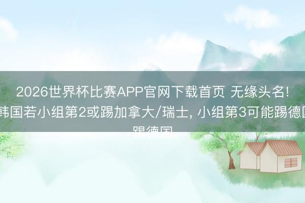 2026世界杯比赛APP官网下载首页 无缘头名! 韩国若小组第2或踢加拿大/瑞士， 小组第3可能踢德国