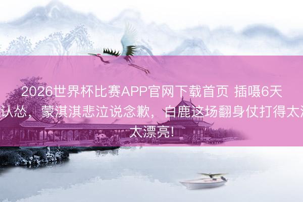 2026世界杯比赛APP官网下载首页 插嗫6天终于认怂，蒙淇淇悲泣说念歉，白鹿这场翻身仗打得太漂亮!