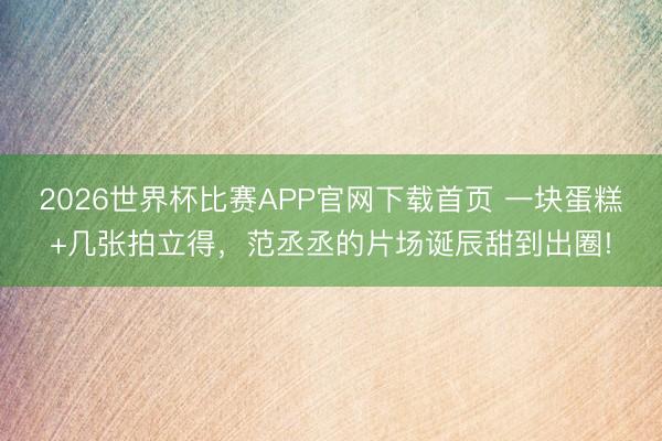 2026世界杯比赛APP官网下载首页 一块蛋糕+几张拍立得，范丞丞的片场诞辰甜到出圈!