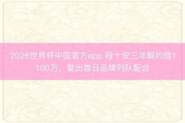 2026世界杯中国官方app 程十安三年解约赔1100万，复出首日品牌列队配合
