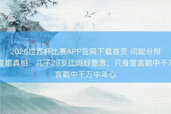 2026世界杯比赛APP官网下载首页 闫妮分辩22年拒复婚真相：儿子28岁比妈好意思，只身宣言戳中千万中年心