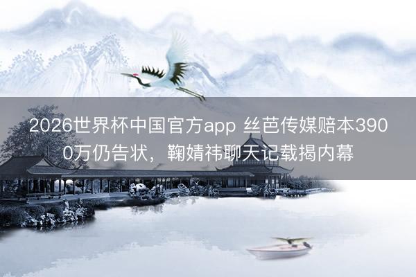2026世界杯中国官方app 丝芭传媒赔本3900万仍告状，鞠婧祎聊天记载揭内幕